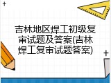 吉林地区焊工初级复审试题及答案(吉林焊工复审试题答案)