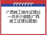 广西焊工操作证理论一共多少道题(广西焊工证理论题量)