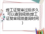 焊工证复审过后多久可以查到成绩(焊工证复审成绩查询时间)