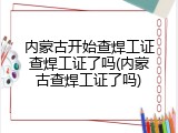 内蒙古开始查焊工证查焊工证了吗(内蒙古查焊工证了吗)