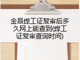 金昌焊工证复审后多久网上能查到(焊工证复审查询时间)