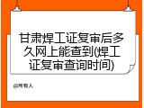 甘肃焊工证复审后多久网上能查到(焊工证复审查询时间)