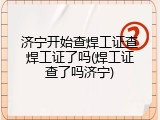 济宁开始查焊工证查焊工证了吗(焊工证查了吗济宁)