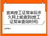宜宾焊工证复审后多久网上能查到(焊工证复审查询时间)
