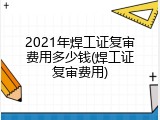 2021年焊工证复审费用多少钱(焊工证复审费用)