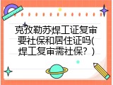 克孜勒苏焊工证复审要社保和居住证吗(焊工复审需社保？)