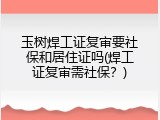 玉树焊工证复审要社保和居住证吗(焊工证复审需社保？)