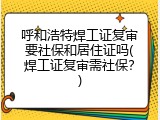 呼和浩特焊工证复审要社保和居住证吗(焊工证复审需社保？)