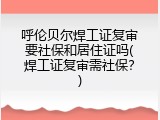 呼伦贝尔焊工证复审要社保和居住证吗(焊工证复审需社保？)