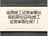 定西焊工证复审要社保和居住证吗(焊工证复审需社保？)