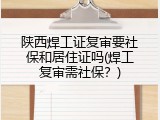 陕西焊工证复审要社保和居住证吗(焊工复审需社保？)