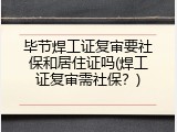 毕节焊工证复审要社保和居住证吗(焊工证复审需社保？)