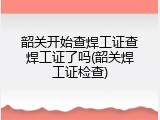 韶关开始查焊工证查焊工证了吗(韶关焊工证检查)