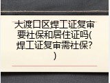 大渡口区焊工证复审要社保和居住证吗(焊工证复审需社保？)