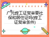 广元焊工证复审要社保和居住证吗(焊工证复审条件)