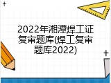 2022年湘潭焊工证复审题库(焊工复审题库2022)