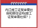 内江焊工证复审要社保和居住证吗(焊工证复审需社保？)