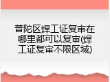 普陀区焊工证复审在哪里都可以复审(焊工证复审不限区域)