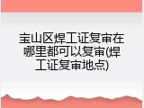 宝山区焊工证复审在哪里都可以复审(焊工证复审地点)