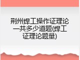 荆州焊工操作证理论一共多少道题(焊工证理论题量)