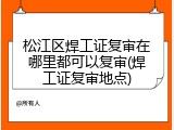 松江区焊工证复审在哪里都可以复审(焊工证复审地点)