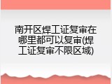 南开区焊工证复审在哪里都可以复审(焊工证复审不限区域)