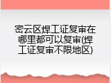 密云区焊工证复审在哪里都可以复审(焊工证复审不限地区)