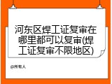 河东区焊工证复审在哪里都可以复审(焊工证复审不限地区)