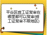 平谷区焊工证复审在哪里都可以复审(焊工证复审不限地区)