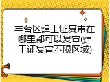 丰台区焊工证复审在哪里都可以复审(焊工证复审不限区域)