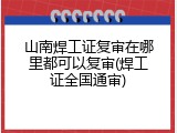山南焊工证复审在哪里都可以复审(焊工证全国通审)