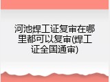 河池焊工证复审在哪里都可以复审(焊工证全国通审)