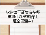 钦州焊工证复审在哪里都可以复审(焊工证全国通审)