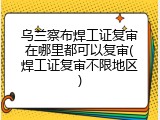 乌兰察布焊工证复审在哪里都可以复审(焊工证复审不限地区)