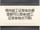 梧州焊工证复审在哪里都可以复审(焊工证复审地点不限)