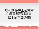 呼和浩特焊工证复审在哪里都可以复审(焊工证全国通审)