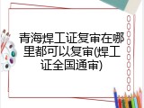 青海焊工证复审在哪里都可以复审(焊工证全国通审)