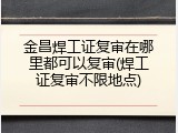 金昌焊工证复审在哪里都可以复审(焊工证复审不限地点)