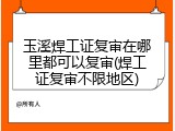 玉溪焊工证复审在哪里都可以复审(焊工证复审不限地区)