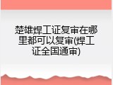 楚雄焊工证复审在哪里都可以复审(焊工证全国通审)
