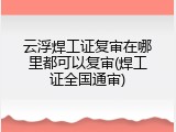 云浮焊工证复审在哪里都可以复审(焊工证全国通审)