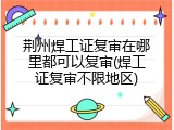 荆州焊工证复审在哪里都可以复审(焊工证复审不限地区)