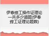 伊春焊工操作证理论一共多少道题(伊春焊工证理论题数)