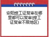 安阳焊工证复审在哪里都可以复审(焊工证复审不限地区)