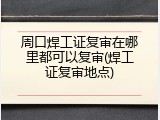 周口焊工证复审在哪里都可以复审(焊工证复审地点)