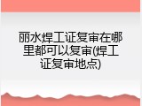 丽水焊工证复审在哪里都可以复审(焊工证复审地点)