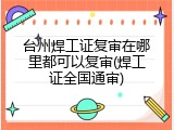 台州焊工证复审在哪里都可以复审(焊工证全国通审)