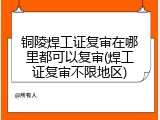 铜陵焊工证复审在哪里都可以复审(焊工证复审不限地区)