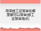 菏泽焊工证复审在哪里都可以复审(焊工证复审地点)