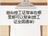 烟台焊工证复审在哪里都可以复审(焊工证全国通审)